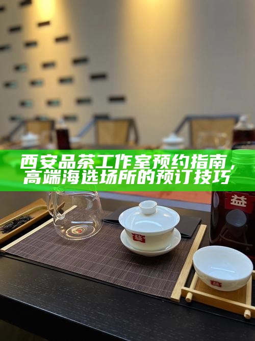 西安品茶工作室预约指南，高端海选场所的预订技巧