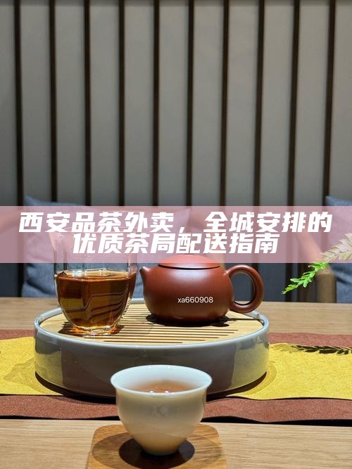 西安品茶文化,全城安排预约与商务茶局订位技巧