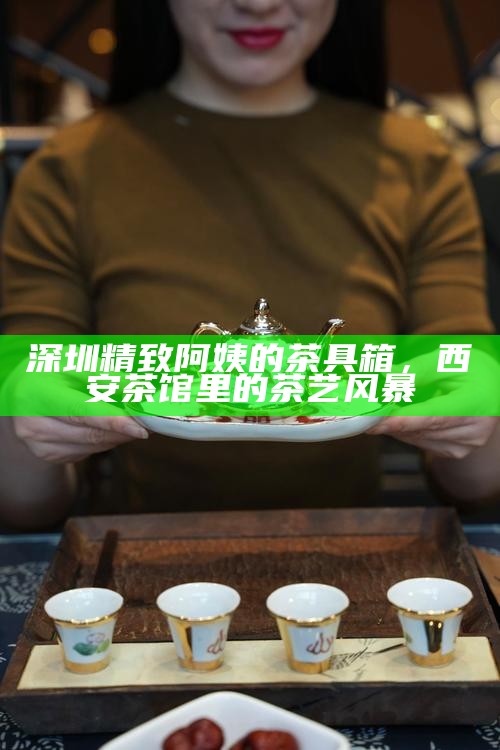 深圳精致阿姨的茶具箱,西安茶馆里的茶艺风暴